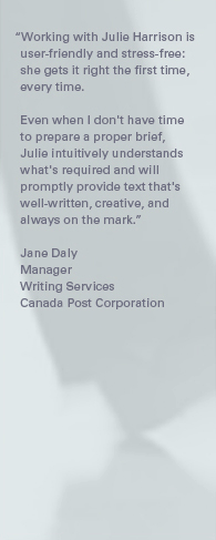 "Working with Julie Harrison is user-friendly and stress-free: she gets it right the first time, every time. Even when I don't have time to prepare a proper brief, Julie intuitively understands what's required and will promptly provide text that's well-written, creative, and always on the mark." – Jane Daly, Manager, Writing Services, Canada Post Corporation.