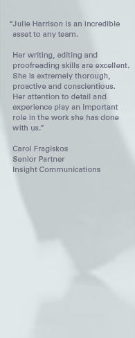 "Julie Harrison is an incredible asset to any team. Her writing, editing and proofreading skills are excellent. She is extremely thorough, proactive and conscientious. Her attention to detail and experience play an important role in the work she has done with us." – Carol Fragiskos, Senior Partner, Insight Communications.