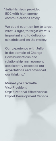 "Julie Harrison provided EDC with high energy communications savvy. We could count on her to target what is right, to target what is important and to deliver on schedule and on the money. Our experience with Julie in the domain of Change Communications and relationship management consistently exceeded our expectations and advanced our thinking." – Marie-Lyne Fréchette, Vice-President, Organizational Effectiveness, Export Development Canada.
