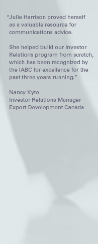 "Julie Harrison proved herself as a valuable resource for communications advice. She helped build our Investor Relations program from scratch, which has been recognized by the IABC for excellence for the past three years running." – Nancy Kyte, Investor Relations Manager, Export Development Canada.