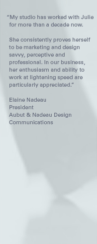 "My studio has worked with Julie for more than a decade now. She consistently proves herself to be marketing and design savvy, perceptive and professional. In our business, her enthusiasm and ability to work at lightening speed are particularly appreciated." – Elaine Nadeau, President, AN Design Communications.