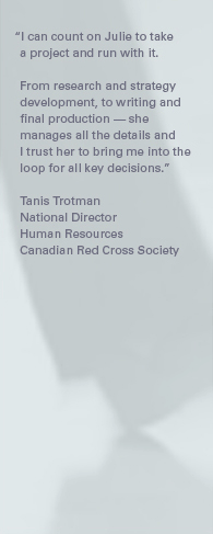 "I can count on Julie to take a project and run with it. From research and strategy development, to writing and final production — she manages all the details and I trust her to bring me into the loop for all key decisions." – Tanis Trotman, National Director, Human Resources, Canadian Red Cross Society.