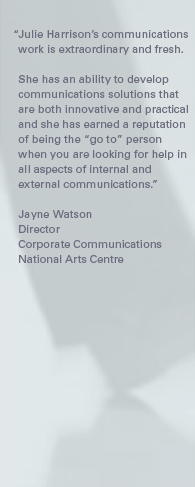 "Julie Harrison's communications work is extraordinary and fresh. She has an ability to develop communications solutions that are both innovative and practical and she has earned a reputation of being the "go to" person when you are looking for help in all aspects of internal and external communications." – Jayne Watson, Director, Corporate Communications, National Arts Centre.